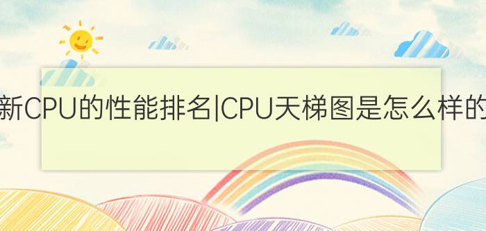 最新CPU的性能排名|CPU天梯图是怎么样的？